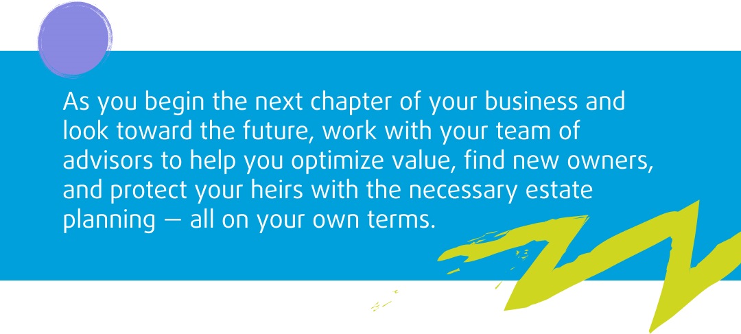 As you begin the next chapter of your business and look toward the future, work with your team of advisors to help you optimize value, find new owners, and protect your heirs with the necessary estate planning – all on your own terms.